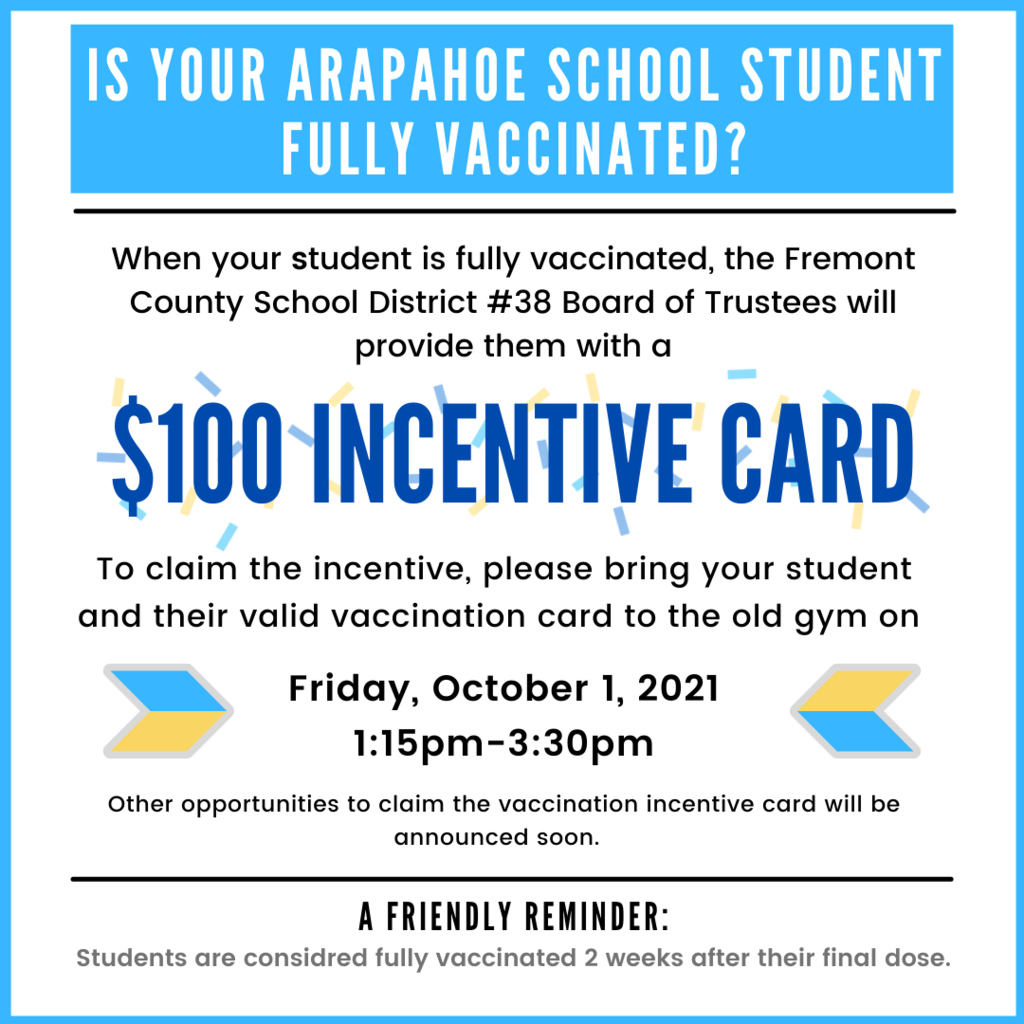Picture of a flyer with the text "Is your Arapahoe School Student Fully Vaccinated? When your student is fully vaccinated, the Fremont County School District #38 Board of Trustees will provide them with a $100 Incentive Card. To claim the incentive, please bring your student and their valid vaccination card to the old gym on Friday, October 1, 2021 1:15pm-3:30pm